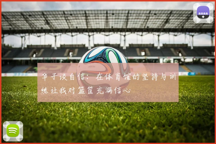 华子谈自信：在体育馆的坚持与训练让我对篮筐充满信心
