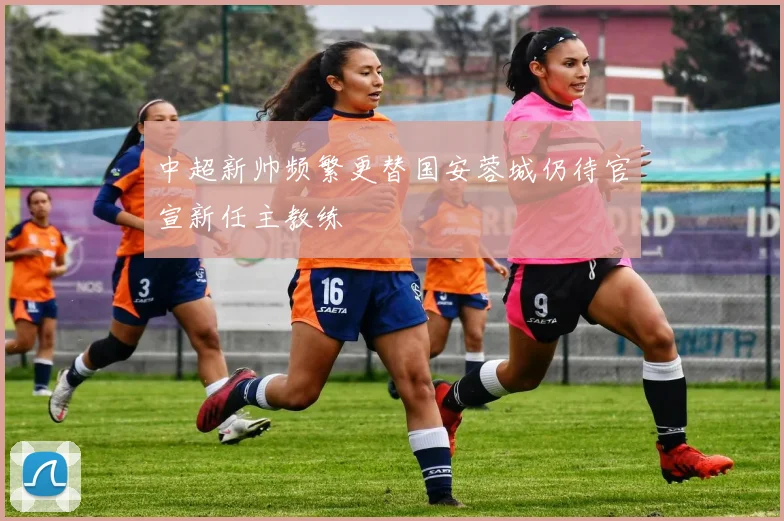 中超新帅频繁更替国安蓉城仍待官宣新任主教练