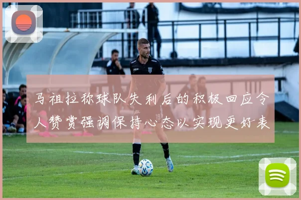 马祖拉称球队失利后的积极回应令人赞赏强调保持心态以实现更好表现