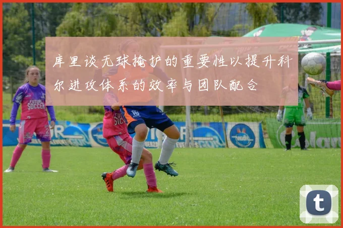 库里谈无球掩护的重要性以提升科尔进攻体系的效率与团队配合
