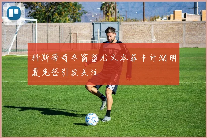 科斯蒂奇冬窗留尤文本菲卡计划明夏免签引发关注