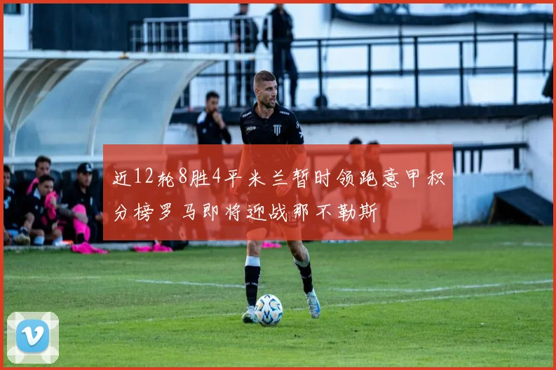 近12轮8胜4平米兰暂时领跑意甲积分榜罗马即将迎战那不勒斯