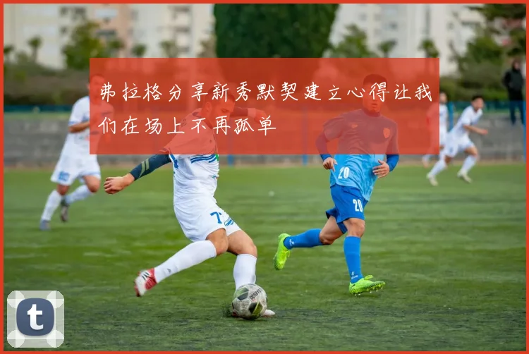 弗拉格分享新秀默契建立心得让我们在场上不再孤单