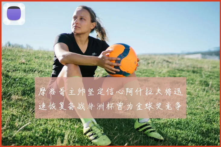 摩洛哥主帅坚定信心阿什拉夫将迅速恢复备战非洲杯曾为金球奖竞争者