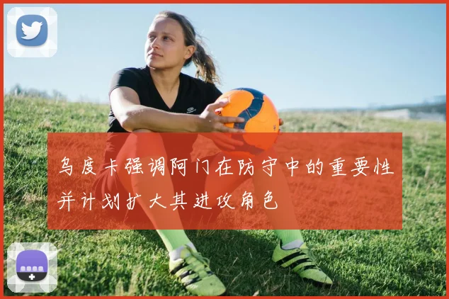乌度卡强调阿门在防守中的重要性并计划扩大其进攻角色