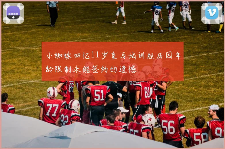 小蜘蛛回忆11岁皇马试训经历因年龄限制未能签约的遗憾