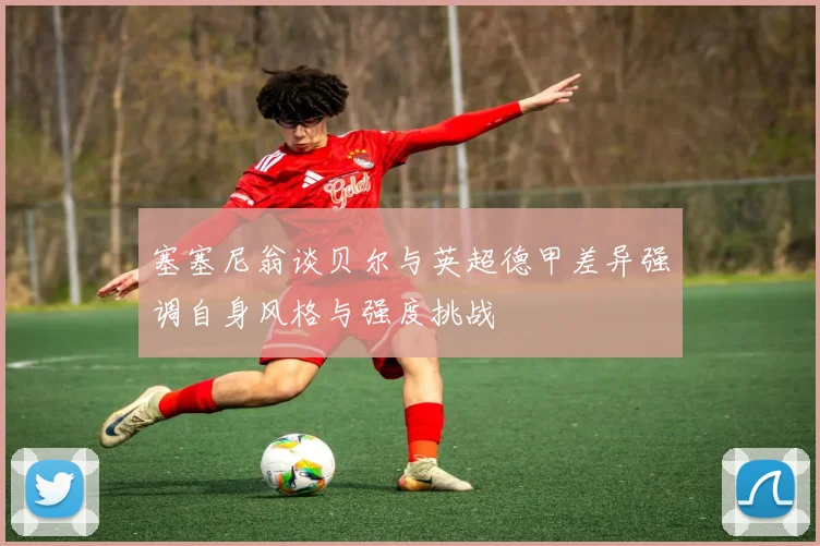 塞塞尼翁谈贝尔与英超德甲差异强调自身风格与强度挑战