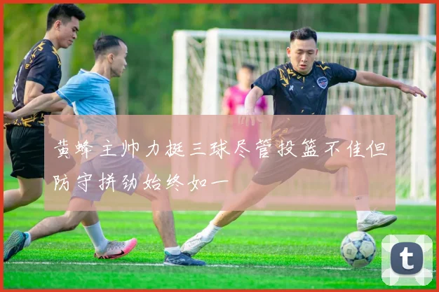 黄蜂主帅力挺三球尽管投篮不佳但防守拼劲始终如一