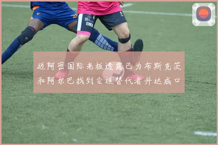 迈阿密国际老板透露已为布斯克茨和阿尔巴找到合适替代者并达成口头协议