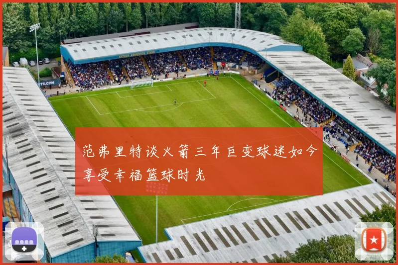 范弗里特谈火箭三年巨变球迷如今享受幸福篮球时光