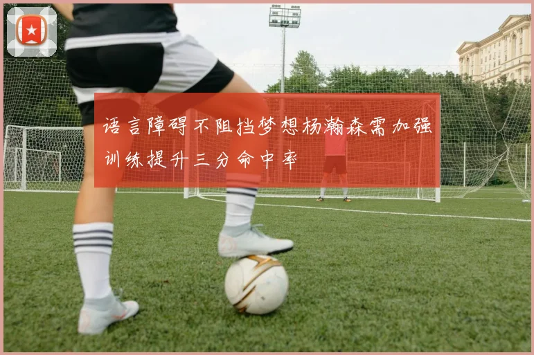 语言障碍不阻挡梦想杨瀚森需加强训练提升三分命中率