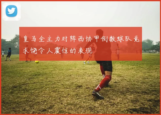 皇马全主力对阵西协甲倒数球队竟求饶令人震惊的表现