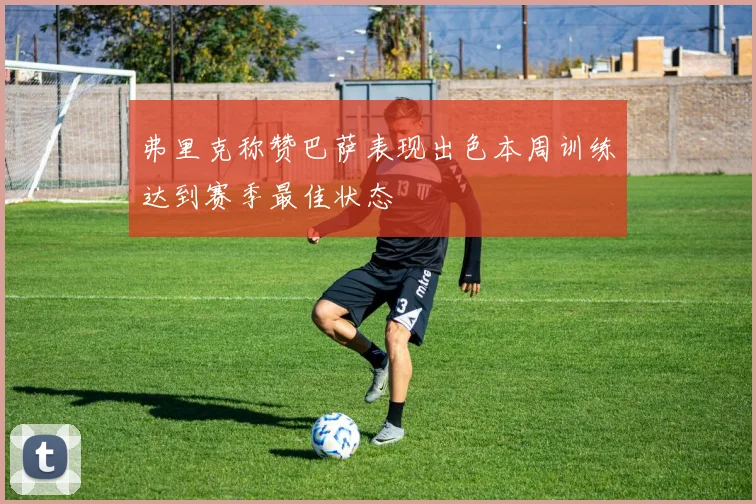 弗里克称赞巴萨表现出色本周训练达到赛季最佳状态