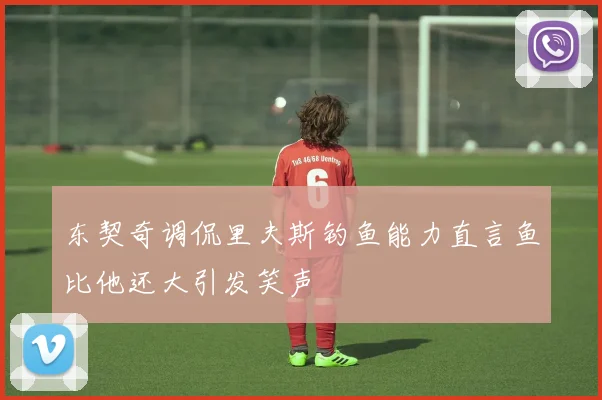 东契奇调侃里夫斯钓鱼能力直言鱼比他还大引发笑声