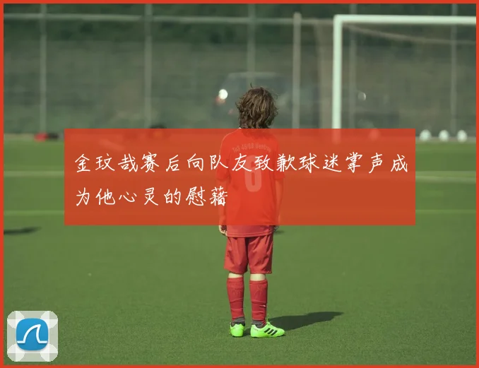 金玟哉赛后向队友致歉球迷掌声成为他心灵的慰藉
