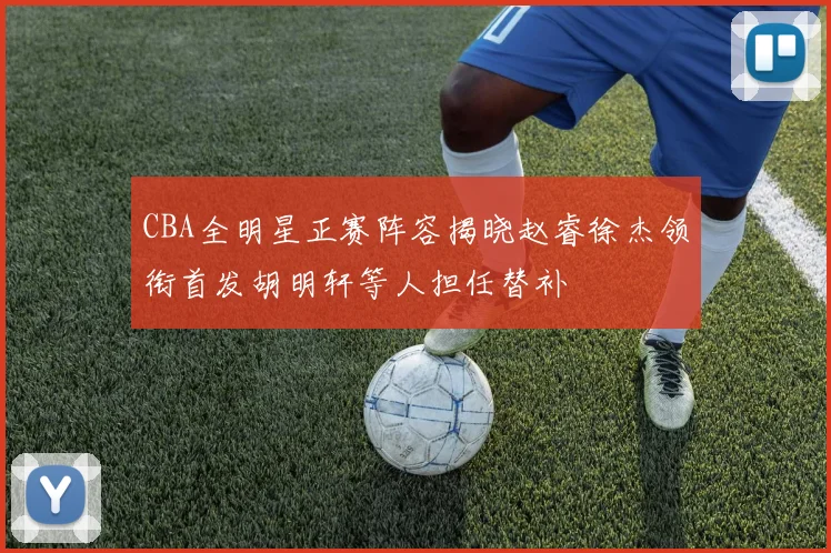 CBA全明星正赛阵容揭晓赵睿徐杰领衔首发胡明轩等人担任替补