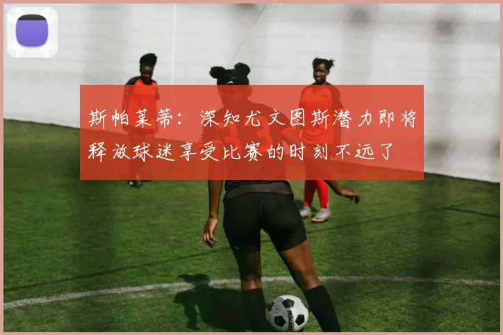 斯帕莱蒂：深知尤文图斯潜力即将释放球迷享受比赛的时刻不远了