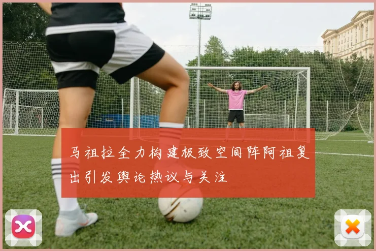 马祖拉全力构建极致空间阵阿祖复出引发舆论热议与关注