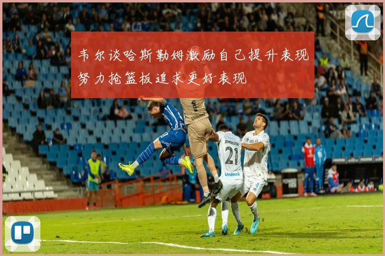韦尔谈哈斯勒姆激励自己提升表现努力抢篮板追求更好表现