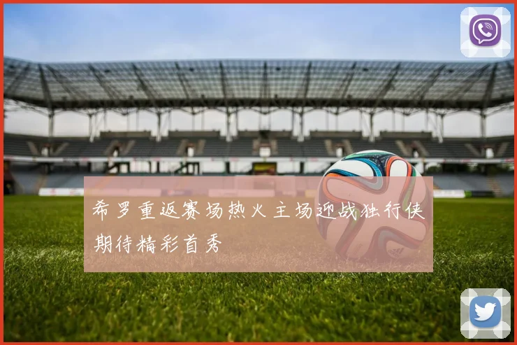 希罗重返赛场热火主场迎战独行侠期待精彩首秀