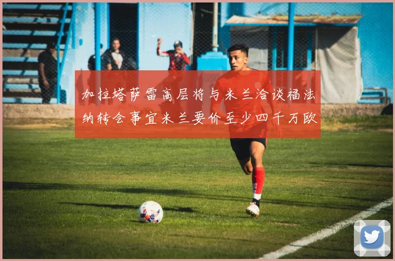 加拉塔萨雷高层将与米兰洽谈福法纳转会事宜米兰要价至少四千万欧元
