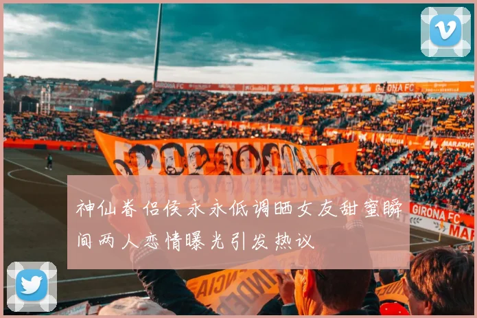 神仙眷侣侯永永低调晒女友甜蜜瞬间两人恋情曝光引发热议